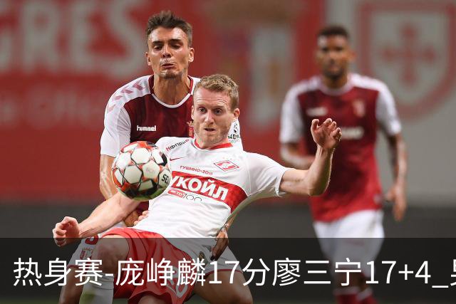 热身赛-庞峥麟17分廖三宁17+4 男篮遭FMP拉德尼基绝杀